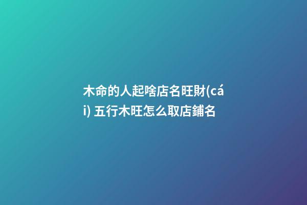 木命的人起啥店名旺財(cái) 五行木旺怎么取店鋪名-第1張-店鋪起名-玄機(jī)派
